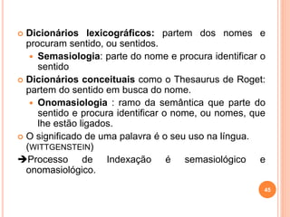  Dicionários lexicográficos: partem dos nomes e
procuram sentido, ou sentidos.
 Semasiologia: parte do nome e procura identificar o
sentido
 Dicionários conceituais como o Thesaurus de Roget:
partem do sentido em busca do nome.
 Onomasiologia : ramo da semântica que parte do
sentido e procura identificar o nome, ou nomes, que
lhe estão ligados.
 O significado de uma palavra é o seu uso na língua.
(WITTGENSTEIN)
Processo de Indexação é semasiológico e
onomasiológico.
45
 