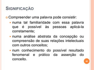 SIGNIFICAÇÃO
 Compreender uma palavra pode consistir:
 numa tal familiaridade com essa palavra
que é possível às pessoas aplicá-la
corretamente;
 numa análise abstrata da concepção ou
compreensão de suas relações intelectuais
com outros conceitos;
 num conhecimento do possível resultado
fenomenal e prático da asserção do
conceito. 46
 