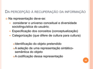 DA PERCEPÇÃO À RECUPERAÇÃO DA INFORMAÇÃO
 Na representação deve-se:
 considerar o universo conceitual e diversidade
sociolinguística do usuário;
 Especificação dos conceitos (conceptualização)
 Categorização (que difere de cultura para cultura)
Identificação do objeto pretendido
A seleção de uma representação sintático-
semântica do objeto
A codificação dessa representação
49
 