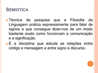 SEMIÓTICA
 Técnica de pesquisa que a Filosofia da
Linguagem pratica expressamente para falar de
signos e que consegue dizer-nos de um modo
bastante exato como funcionam a comunicação
e a significação.
 É a disciplina que estuda as relações entre
código e mensagem e entre signo e discurso.
5
 