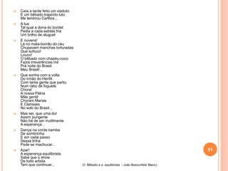  Caía a tarde feito um viaduto
E um bêbado trajando luto
Me lembrou Carlitos...
 A lua
Tal qual a dona do bordel
Pedia a cada estrela fria
Um brilho de aluguel
 E nuvens!
Lá no mata-borrão do céu
Chupavam manchas torturadas
Que sufoco!
Louco!
O bêbado com chapéu-coco
Fazia irreverências mil
Prá noite do Brasil.
Meu Brasil!...
 Que sonha com a volta
Do irmão do Henfil.
Com tanta gente que partiu
Num rabo de foguete
Chora!
A nossa Pátria
Mãe gentil
Choram Marias
E Clarisses
No solo do Brasil...
 Mas sei, que uma dor
Assim pungente
Não há de ser inutilmente
A esperança...
 Dança na corda bamba
De sombrinha
E em cada passo
Dessa linha
Pode se machucar...
 Azar!
A esperança equilibrista
Sabe que o show
De todo artista
Tem que continuar... (O Bêbado e a equilibrista - João Bosco/Aldir Blanc)
51
 