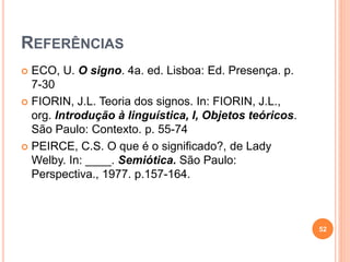 REFERÊNCIAS
 ECO, U. O signo. 4a. ed. Lisboa: Ed. Presença. p.
7-30
 FIORIN, J.L. Teoria dos signos. In: FIORIN, J.L.,
org. Introdução à linguística, I, Objetos teóricos.
São Paulo: Contexto. p. 55-74
 PEIRCE, C.S. O que é o significado?, de Lady
Welby. In: ____. Semiótica. São Paulo:
Perspectiva., 1977. p.157-164.
52
 