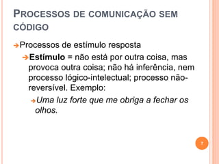 PROCESSOS DE COMUNICAÇÃO SEM
CÓDIGO
Processos de estímulo resposta
Estímulo = não está por outra coisa, mas
provoca outra coisa; não há inferência, nem
processo lógico-intelectual; processo não-
reversível. Exemplo:
Uma luz forte que me obriga a fechar os
olhos.
7
 