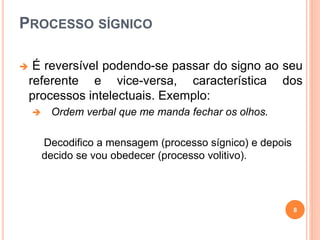 PROCESSO SÍGNICO
 É reversível podendo-se passar do signo ao seu
referente e vice-versa, característica dos
processos intelectuais. Exemplo:
 Ordem verbal que me manda fechar os olhos.
Decodifico a mensagem (processo sígnico) e depois
decido se vou obedecer (processo volitivo).
8
 