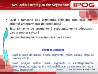 Avaliação Estratégica dos Segmentos
• Qual o tamanho dos segmentos definidos com base nos
critérios anteriormente determinados?
• Esse tamanho de segmento é estrategicamente adequado
para a empresa atuar?
• Em quantos segmentos a empresa deve atuar?
Qual o custo de acesso a esse segmento (mídia, canais, força de
vendas, etc.)?
Uma posição obtida nesse segmento é estrategicamente
defensável, ou seja, qual a vulnerabilidade da empresa em atuar
nesse segmento?
Estudo de viabilidade
 