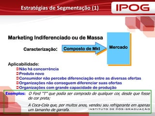 Estratégias de Segmentação (1)
Composto de Mkt Mercado
Marketing Indiferenciado ou de Massa
Caracterização:
Aplicabilidade:
Não há concorrência
Produto novo
Consumidor não percebe diferenciação entre as diversas ofertas
Organizações não conseguem diferenciar suas ofertas
Organizações com grande capacidade de produção
Exemplos: O Ford “T” que podia ser comprado de qualquer cor, desde que fosse
de cor preta;
A Coca-Cola que, por muitos anos, vendeu seu refrigerante em apenas
um tamanho de garrafa.
 