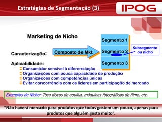 Marketing de Nicho
Caracterização:
Aplicabilidade:
Consumidor sensível à diferenciação
Organizações com pouca capacidade de produção
Organizações com competências únicas
Evitar concorrência com os líderes em participação de mercado
Estratégias de Segmentação (3)
Composto de Mkt
Segmento 1
Segmento 2
Segmento 3
Subsegmento
ou nicho
Exemplos de Nicho: Toca discos de agulha, máquinas fotográficas de filme, etc.
“Não haverá mercado para produtos que todos gostem um pouco, apenas para
produtos que alguém gosta muito”.
 