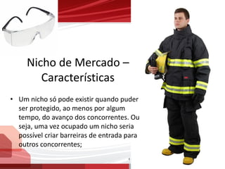 Nicho de Mercado –
Características
• Um nicho só pode existir quando puder
ser protegido, ao menos por algum
tempo, do avanço dos concorrentes. Ou
seja, uma vez ocupado um nicho seria
possível criar barreiras de entrada para
outros concorrentes;
 
