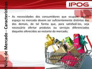 NichodeMercado-Características
• As necessidades dos consumidores que ocupam aquele
espaço no mercado devem ser suficientemente distintas das
dos demais, de tal forma que, para satisfazê-los, seja
necessário ofertar produtos ou serviços diferenciados
daqueles oferecidos ao restante do mercado;
 
