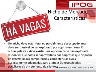 Nicho de Mercado –
Características
• Um nicho deve estar total ou parcialmente desocupado, mas
deve ser passível de ser explorado por alguma empresa. Em
outras palavras, deve existir uma oportunidade não explorada
disponível que possa ser aproveitada por empresas que dispõem
de determinadas competências, competências essas
especialmente adequadas para atender às necessidades
peculiares de um conjunto de clientes;
 