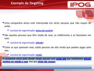 Exemplo de Targeting
Uma companhia aérea está interessada em atrair pessoas que não viajam de
avião.
 (variável de segmentação: status de usuário)
São aquelas pessoas que têm medo de voar, as indiferentes e as favoráveis em
voar.
 (variável de segmentação: atitude)
Entre as que aprovam voar, estão pessoas de alta renda que podem pagar pelo
vôo.
 (variável de segmentação: renda)
A companhia aérea pode decidir atingir pessoas com renda alta que manifestem atitude
positiva em relação a voar, mas que ainda não voaram.
 