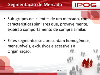 • Sub-grupos de clientes de um mercado, com
características similares que, provavelmente,
exibirão comportamento de compra similar.
• Estes segmentos se apresentam homogêneos,
mensuráveis, exclusivos e acessíveis à
Organização.
Segmentação de Mercado
 