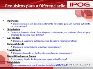 Requisitos para a Diferenciação
• Importância
– A diferença oferece um benefício altamente valorizado para um número suficiente
de compradores?
• Distintividade
– Quando a diferença não é oferecida pelos concorrentes, ela pode ser oferecida pela
empresa de maneira mais distinta?
• Superioridade
– A diferença é superior a outras maneiras de obter o mesmo benefício?
• Comunicabilidade
– A diferença é comunicável e visível aos compradores?
• Previsibilidade
– A diferença não pode ser facilmente copiada pelos concorrentes?
• Disponibilidade para a Compra
– O comprador dispõe de dinheiro para pagar pela diferença?
• Rentabilidade
– A empresa constatará que é rentável introduzir a diferença?
 