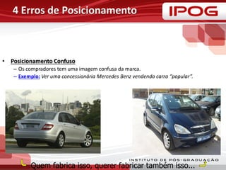 4 Erros de Posicionamento
• Posicionamento Confuso
– Os compradores tem uma imagem confusa da marca.
– Exemplo: Ver uma concessionária Mercedes Benz vendendo carro “popular”.
Quem fabrica isso, querer fabricar também isso...
 