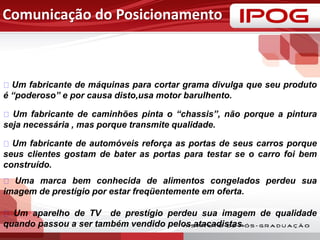 Comunicação do Posicionamento
Um fabricante de máquinas para cortar grama divulga que seu produto
é “poderoso” e por causa disto,usa motor barulhento.
Um fabricante de caminhões pinta o “chassis”, não porque a pintura
seja necessária , mas porque transmite qualidade.
Um fabricante de automóveis reforça as portas de seus carros porque
seus clientes gostam de bater as portas para testar se o carro foi bem
construído.
Uma marca bem conhecida de alimentos congelados perdeu sua
imagem de prestígio por estar freqüentemente em oferta.
Um aparelho de TV de prestígio perdeu sua imagem de qualidade
quando passou a ser também vendido pelos atacadistas.
 