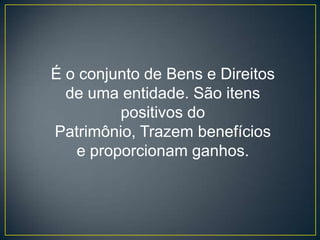 É o conjunto de Bens e Direitos
  de uma entidade. São itens
         positivos do
Patrimônio, Trazem benefícios
   e proporcionam ganhos.
 