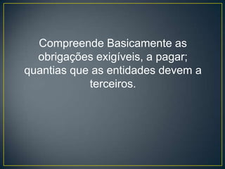 Compreende Basicamente as
  obrigações exigíveis, a pagar;
quantias que as entidades devem a
            terceiros.
 