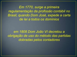 Em 1770, surge a primeira
regulamentação da profissão contábil no
Brasil, quando Dom José, expede a carta
         de lei a todos os domínios


    em 1808 Dom João VI decretou a
obrigação de uso do método das partidas
       dobradas pelos contadores
 