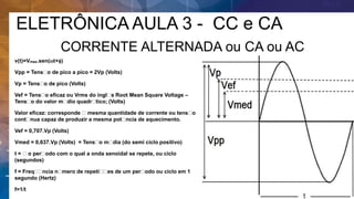 ELETRÔNICA AULA 3 - CC e CA
CORRENTE ALTERNADA ou CA ou AC
v(t)=Vmax.sen(t+)
Vpp = Tens o de pico a pico = 2Vp (Volts)
Vp = Tens o de pico (Volts)
Vef = Tens o eficaz ou Vrms do ingl s Root Mean Square Voltage –
Tens o do valor m dio quadr tico; (Volts)
Valor eficaz: corresponde mesma quantidade de corrente ou tens o
cont nua capaz de produzir a mesma pot ncia de aquecimento.
Vef = 0,707.Vp (Volts)
Vmed = 0,637.Vp (Volts) = Tens o m dia (do semi ciclo positivo)
t = o per odo com o qual a onda senoidal se repete, ou ciclo
(segundos)
f = Freq ncia n mero de repeti es de um per odo ou ciclo em 1
segundo (Hertz)
f=1/t
 