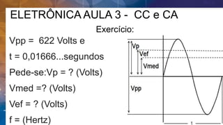 ELETRÔNICA AULA 3 - CC e CA
Exercício:
Vpp = 622 Volts e
t = 0,01666...segundos
Pede-se:Vp = ? (Volts)
Vmed =? (Volts)
Vef = ? (Volts)
f = (Hertz)
 
