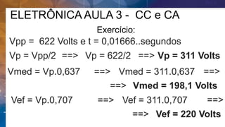 ELETRÔNICA AULA 3 - CC e CA
Exercício:
Vpp = 622 Volts e t = 0,01666..segundos
Vp = Vpp/2 ==> Vp = 622/2 ==> Vp = 311 Volts
Vmed = Vp.0,637 ==> Vmed = 311.0,637 ==>
Vmed = 198,1 Volts
==>
Vef = Vp.0,707 ==> Vef = 311.0,707 ==>
Vef = 220 Volts
==>
 