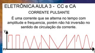 ELETRÔNICA AULA 3 - CC e CA
CORRENTE PULSANTE
É uma corrente que se alterna no tempo com
amplitude e frequencia, porém não há inversão no
sentido de circulação da corrente.
0V
 
