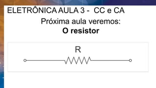 ELETRÔNICA AULA 3 - CC e CA
Próxima aula veremos:
O resistor
 