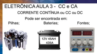 ELETRÔNICA AULA 3 - CC e CA
CORRENTE CONTÍNUA ou CC ou DC
Pode ser encontrada em:
Pilhas; Baterias; Fontes;
 