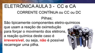 ELETRÔNICA AULA 3 - CC e CA
CORRENTE CONTÍNUA ou CC ou DC
Pilhas;
São tipicamente componentes eletro-químicos
que usam a reação de oxirredução
para forçar o movimento dos elétrons,
a reação química deste caso é
irreversível, ou seja, não é possível
recarregar uma pilha.
 