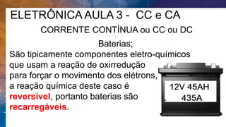 ELETRÔNICA AULA 3 - CC e CA
CORRENTE CONTÍNUA ou CC ou DC
Baterias;
São tipicamente componentes eletro-químicos
que usam a reação de oxirredução
para forçar o movimento dos elétrons,
a reação química deste caso é
reversível, portanto baterias são
recarregáveis.
 