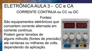 ELETRÔNICA AULA 3 - CC e CA
CORRENTE CONTÍNUA ou CC ou DC
Fontes;
São equipamentos eletrônicos que
convertem corrente alternada em
corrente contínua.
Podem gerar tensões de
alguns milivolts (fontes de precisão),
até centenas ou milhares de volts,
dependendo da aplicação.
 