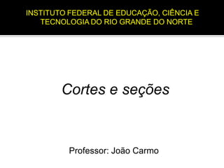 Professor: João Carmo
Cortes e seções
INSTITUTO FEDERAL DE EDUCAÇÃO, CIÊNCIA E
TECNOLOGIA DO RIO GRANDE DO NORTE
 