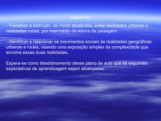 Objetivos  - Trabalhar a distinção, de modo atualizado, entre realidades urbanas e realidades rurais, por intermédio da leitura da paisagem.  - Identificar e relacionar os movimentos sociais às realidades geográficas urbanas e rurais, visando uma exposição simples da complexidade que envolve essas duas realidades.  Espera-se como desdobramento desse plano de aula que as seguintes expectativas de aprendizagem sejam alcançadas:  