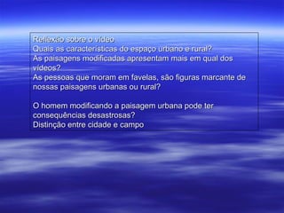 Reflexão sobre o vídeo Quais as características do espaço urbano e rural? As paisagens modificadas apresentam mais em qual dos vídeos? As pessoas que moram em favelas, são figuras marcante de nossas paisagens urbanas ou rural?  O homem modificando a paisagem urbana pode ter consequências desastrosas? Distinção entre cidade e campo 