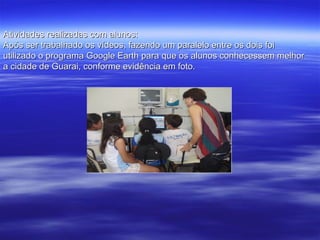 Atividades realizadas com alunos: Após ser trabalhado os vídeos, fazendo um paralelo entre os dois foi utilizado o programa Google Earth para que os alunos conhecessem melhor a cidade de Guarai, conforme evidência em foto. 