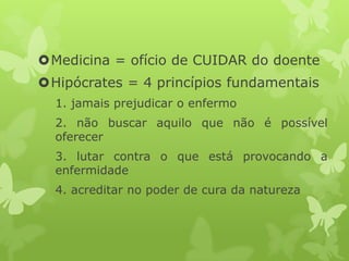 Medicina = ofício de CUIDAR do doente
Hipócrates = 4 princípios fundamentais
1. jamais prejudicar o enfermo
2. não buscar aquilo que não é possível
oferecer
3. lutar contra o que está provocando a
enfermidade
4. acreditar no poder de cura da natureza
 