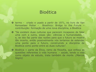 Bioética
 termo - criado e usado a partir de 1971, no livro de Van
Rensselaer Potter - Bioethics: Bridge to the Future –
contribuição: formação de uma nova disciplina, a Bioética
 “Se existem duas culturas que parecem incapazes de falar
uma com a outra, essas são: ciências e humanidades –
e, se isto faz parte das razões para que o futuro se mostre
tão incerto, então possivelmente nós teríamos de estender
uma ponte para o futuro, construindo a disciplina de
Bioética como ponte entre as duas culturas”.
 Bioética = parte da Ética, ramo da filosofia, que enfoca as
questões referentes à vida humana - saúde, tendo a vida
como objeto de estudo, trata também da morte. (Marcos
Segre)
 