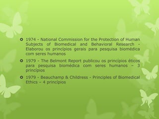  1974 - National Commission for the Protection of Human
Subjects of Biomedical and Behavioral Research -
Elaborou os princípios gerais para pesquisa biomédica
com seres humanos
 1979 - The Belmont Report publicou os princípios éticos
para pesquisa biomédica com seres humanos – 3
princípios
 1979 - Beauchamp & Childress - Principles of Biomedical
Ethics – 4 princípios
 