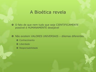A Bioética revela
 O fato de que nem tudo que seja CIENTIFICAMENTE
possível é HUMANAMENTE desejável
 Não existem VALORES UNIVERSAIS – dilemas diferentes
 Conhecimento
 Liberdade
 Responsabilidade
 
