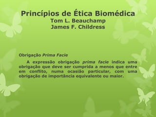 Princípios de Ética Biomédica
Tom L. Beauchamp
James F. Childress
Obrigação Prima Facie
A expressão obrigação prima facie indica uma
obrigação que deve ser cumprida a menos que entre
em conflito, numa ocasião particular, com uma
obrigação de importância equivalente ou maior.
 