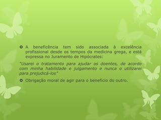  A beneficência tem sido associada à excelência
profissional desde os tempos da medicina grega, e está
expressa no Juramento de Hipócrates:
“Usarei o tratamento para ajudar os doentes, de acordo
com minha habilidade e julgamento e nunca o utilizarei
para prejudicá-los”
 Obrigação moral de agir para o benefício do outro.
 