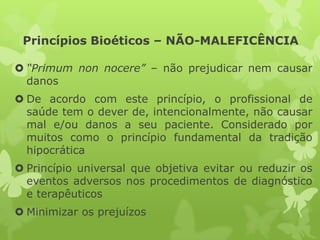 Princípios Bioéticos – NÃO-MALEFICÊNCIA
 “Primum non nocere” – não prejudicar nem causar
danos
 De acordo com este princípio, o profissional de
saúde tem o dever de, intencionalmente, não causar
mal e/ou danos a seu paciente. Considerado por
muitos como o princípio fundamental da tradição
hipocrática
 Princípio universal que objetiva evitar ou reduzir os
eventos adversos nos procedimentos de diagnóstico
e terapêuticos
 Minimizar os prejuízos
 