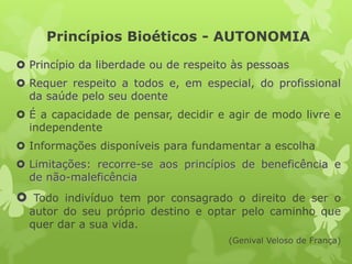 Princípios Bioéticos - AUTONOMIA
 Princípio da liberdade ou de respeito às pessoas
 Requer respeito a todos e, em especial, do profissional
da saúde pelo seu doente
 É a capacidade de pensar, decidir e agir de modo livre e
independente
 Informações disponíveis para fundamentar a escolha
 Limitações: recorre-se aos princípios de beneficência e
de não-maleficência
 Todo indivíduo tem por consagrado o direito de ser o
autor do seu próprio destino e optar pelo caminho que
quer dar a sua vida.
(Genival Veloso de França)
 