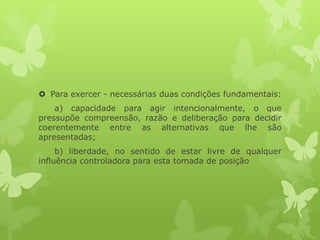  Para exercer - necessárias duas condições fundamentais:
a) capacidade para agir intencionalmente, o que
pressupõe compreensão, razão e deliberação para decidir
coerentemente entre as alternativas que lhe são
apresentadas;
b) liberdade, no sentido de estar livre de qualquer
influência controladora para esta tomada de posição
 