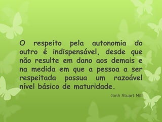 O respeito pela autonomia do
outro é indispensável, desde que
não resulte em dano aos demais e
na medida em que a pessoa a ser
respeitada possua um razoável
nível básico de maturidade.
Jonh Stuart Mill
 