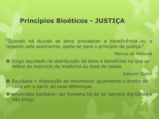 Princípios Bioéticos - JUSTIÇA
“Quando há duvida se deva prevalecer a beneficência ou o
respeito pela autonomia, apela-se para o princípio da justiça.”
Marcos de Almeida
 Exige equidade na distribuição de bens e benefícios no que se
refere ao exercício da medicina ou área de saúde.
Joaquim Clotet
 Equidade = disposição de reconhecer igualmente o direito de
cada um a partir de suas diferenças.
 enunciado kantiano: ser humano há de ter sempre dignidade e
não preço
 