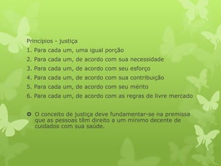 Princípios - justiça
1. Para cada um, uma igual porção
2. Para cada um, de acordo com sua necessidade
3. Para cada um, de acordo com seu esforço
4. Para cada um, de acordo com sua contribuição
5. Para cada um, de acordo com seu mérito
6. Para cada um, de acordo com as regras de livre mercado
 O conceito de justiça deve fundamentar-se na premissa
que as pessoas têm direito a um mínimo decente de
cuidados com sua saúde.
 