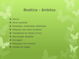 Bioética - âmbitos
 Aborto
 Morte assistida
 Eutanásia, ortotanásia, distanásia
 Pesquisa com seres humanos
 Transplante de células tronco
 Reprodução assistida
 Clonagem
 Pesquisas com animais
 Doação de órgãos
 