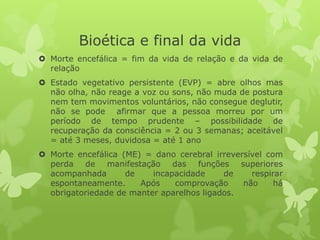 Bioética e final da vida
 Morte encefálica = fim da vida de relação e da vida de
relação
 Estado vegetativo persistente (EVP) = abre olhos mas
não olha, não reage a voz ou sons, não muda de postura
nem tem movimentos voluntários, não consegue deglutir,
não se pode afirmar que a pessoa morreu por um
período de tempo prudente – possibilidade de
recuperação da consciência = 2 ou 3 semanas; aceitável
= até 3 meses, duvidosa = até 1 ano
 Morte encefálica (ME) = dano cerebral irreversível com
perda de manifestação das funções superiores
acompanhada de incapacidade de respirar
espontaneamente. Após comprovação não há
obrigatoriedade de manter aparelhos ligados.
 