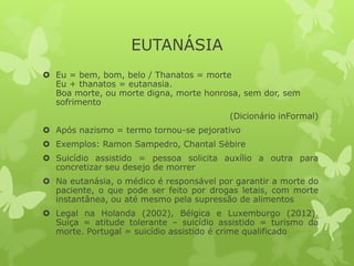 EUTANÁSIA
 Eu = bem, bom, belo / Thanatos = morte
Eu + thanatos = eutanasia.
Boa morte, ou morte digna, morte honrosa, sem dor, sem
sofrimento
(Dicionário inFormal)
 Após nazismo = termo tornou-se pejorativo
 Exemplos: Ramon Sampedro, Chantal Sèbire
 Suicídio assistido = pessoa solicita auxílio a outra para
concretizar seu desejo de morrer
 Na eutanásia, o médico é responsável por garantir a morte do
paciente, o que pode ser feito por drogas letais, com morte
instantânea, ou até mesmo pela supressão de alimentos
 Legal na Holanda (2002), Bélgica e Luxemburgo (2012).
Suiça = atitude tolerante – suicídio assistido = turismo da
morte. Portugal = suicídio assistido é crime qualificado
 